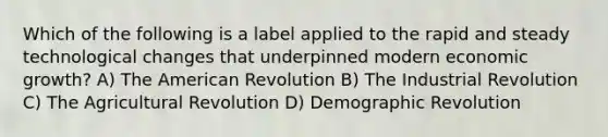 Which of the following is a label applied to the rapid and steady technological changes that underpinned modern economic growth? A) The American Revolution B) The Industrial Revolution C) The Agricultural Revolution D) Demographic Revolution