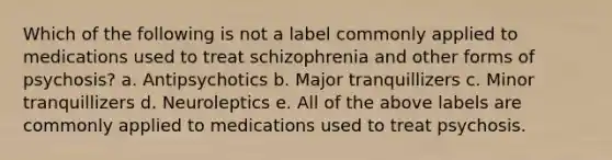 Which of the following is not a label commonly applied to medications used to treat schizophrenia and other forms of psychosis? a. Antipsychotics b. Major tranquillizers c. Minor tranquillizers d. Neuroleptics e. All of the above labels are commonly applied to medications used to treat psychosis.