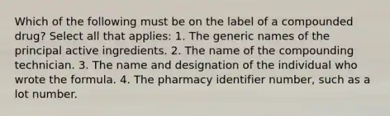 Which of the following must be on the label of a compounded drug? Select all that applies: 1. The generic names of the principal active ingredients. 2. The name of the compounding technician. 3. The name and designation of the individual who wrote the formula. 4. The pharmacy identifier number, such as a lot number.