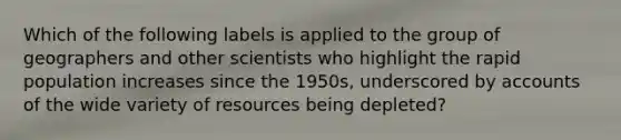 Which of the following labels is applied to the group of geographers and other scientists who highlight the rapid population increases since the 1950s, underscored by accounts of the wide variety of resources being depleted?