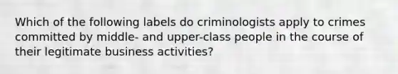 Which of the following labels do criminologists apply to crimes committed by middle- and upper-class people in the course of their legitimate business activities?