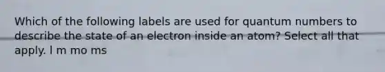 Which of the following labels are used for quantum numbers to describe the state of an electron inside an atom? Select all that apply. l m mo ms