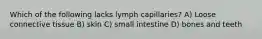 Which of the following lacks lymph capillaries? A) Loose connective tissue B) skin C) small intestine D) bones and teeth