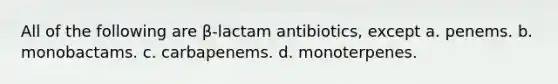 All of the following are β-lactam antibiotics, except a. penems. b. monobactams. c. carbapenems. d. monoterpenes.