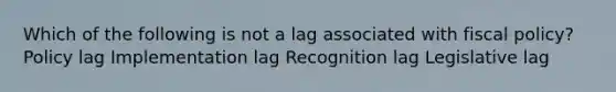 Which of the following is not a lag associated with fiscal policy? Policy lag Implementation lag Recognition lag Legislative lag