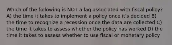 Which of the following is NOT a lag associated with fiscal policy? A) the time it takes to implement a policy once it's decided B) the time to recognize a recession once the data are collected C) the time it takes to assess whether the policy has worked D) the time it takes to assess whether to use fiscal or monetary policy