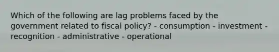 Which of the following are lag problems faced by the government related to fiscal policy? - consumption - investment - recognition - administrative - operational