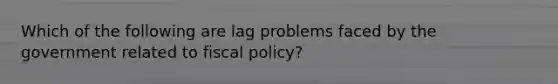 Which of the following are lag problems faced by the government related to <a href='https://www.questionai.com/knowledge/kPTgdbKdvz-fiscal-policy' class='anchor-knowledge'>fiscal policy</a>?