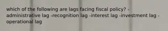 which of the following are lags facing fiscal policy? -administrative lag -recognition lag -interest lag -investment lag -operational lag