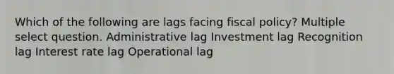 Which of the following are lags facing fiscal policy? Multiple select question. Administrative lag Investment lag Recognition lag Interest rate lag Operational lag