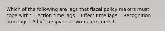 Which of the following are lags that <a href='https://www.questionai.com/knowledge/kPTgdbKdvz-fiscal-policy' class='anchor-knowledge'>fiscal policy</a> makers must cope with?: - Action time lags. - Effect time lags. - Recognition time lags - All of the given answers are correct.