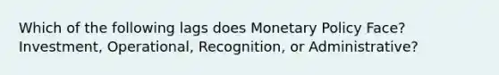 Which of the following lags does Monetary Policy Face? Investment, Operational, Recognition, or Administrative?