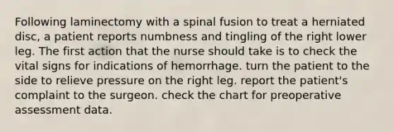 Following laminectomy with a spinal fusion to treat a herniated disc, a patient reports numbness and tingling of the right lower leg. The first action that the nurse should take is to check the vital signs for indications of hemorrhage. turn the patient to the side to relieve pressure on the right leg. report the patient's complaint to the surgeon. check the chart for preoperative assessment data.