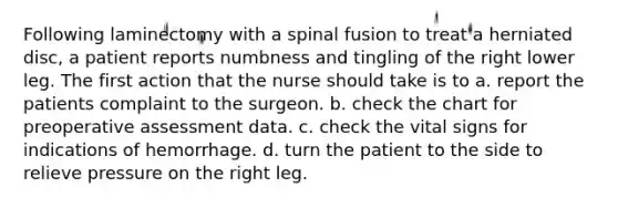 Following laminectomy with a spinal fusion to treat a herniated disc, a patient reports numbness and tingling of the right lower leg. The first action that the nurse should take is to a. report the patients complaint to the surgeon. b. check the chart for preoperative assessment data. c. check the vital signs for indications of hemorrhage. d. turn the patient to the side to relieve pressure on the right leg.