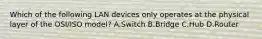 Which of the following LAN devices only operates at the physical layer of the OSI/ISO model? A.Switch B.Bridge C.Hub D.Router