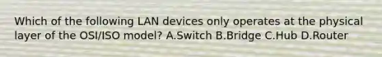 Which of the following LAN devices only operates at the physical layer of the OSI/ISO model? A.Switch B.Bridge C.Hub D.Router