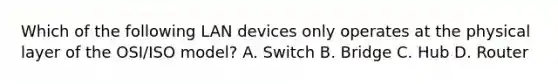 Which of the following LAN devices only operates at the physical layer of the OSI/ISO model? A. Switch B. Bridge C. Hub D. Router