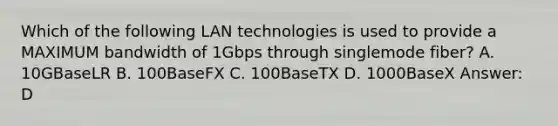 Which of the following LAN technologies is used to provide a MAXIMUM bandwidth of 1Gbps through singlemode fiber? A. 10GBaseLR B. 100BaseFX C. 100BaseTX D. 1000BaseX Answer: D