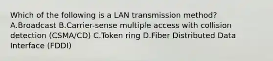 Which of the following is a LAN transmission method? A.Broadcast B.Carrier-sense multiple access with collision detection (CSMA/CD) C.Token ring D.Fiber Distributed Data Interface (FDDI)