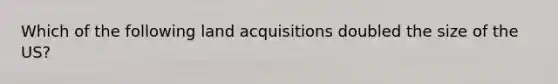 Which of the following land acquisitions doubled the size of the US?