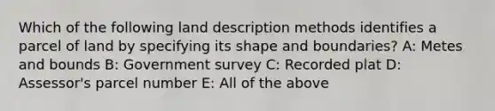 Which of the following land description methods identifies a parcel of land by specifying its shape and boundaries? A: Metes and bounds B: Government survey C: Recorded plat D: Assessor's parcel number E: All of the above