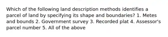 Which of the following land description methods identifies a parcel of land by specifying its shape and boundaries? 1. Metes and bounds 2. Government survey 3. Recorded plat 4. Assessor's parcel number 5. All of the above