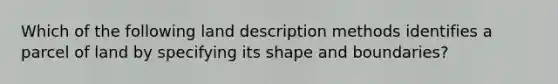 Which of the following land description methods identifies a parcel of land by specifying its shape and boundaries?