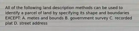 All of the following land description methods can be used to identify a parcel of land by specifying its shape and boundaries EXCEPT: A. metes and bounds B. government survey C. recorded plat D. street address