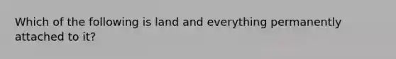 Which of the following is land and everything permanently attached to it?