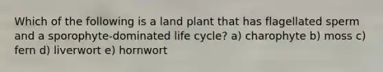 Which of the following is a land plant that has flagellated sperm and a sporophyte-dominated life cycle? a) charophyte b) moss c) fern d) liverwort e) hornwort