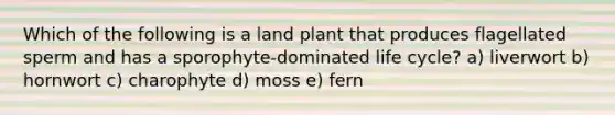 Which of the following is a land plant that produces flagellated sperm and has a sporophyte-dominated life cycle? a) liverwort b) hornwort c) charophyte d) moss e) fern