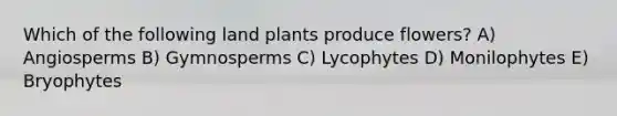 Which of the following land plants produce flowers? A) Angiosperms B) Gymnosperms C) Lycophytes D) Monilophytes E) Bryophytes