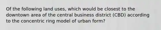 Of the following land uses, which would be closest to the downtown area of the central business district (CBD) according to the concentric ring model of urban form?