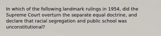 In which of the following landmark rulings in 1954, did the Supreme Court overturn the separate equal doctrine, and declare that racial segregation and public school was unconstitutional?