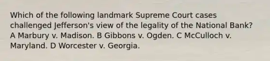 Which of the following landmark Supreme Court cases challenged Jefferson's view of the legality of the National Bank? A Marbury v. Madison. B Gibbons v. Ogden. C McCulloch v. Maryland. D Worcester v. Georgia.