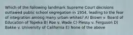 Which of the following landmark Supreme Court decisions outlawed public school segregation in 1954, leading to the fear of integration among many urban whites? A) Brown v. Board of Education of Topeka B) Roe v. Wade C) Plessy v. Ferguson D) Bakke v. University of California E) None of the above