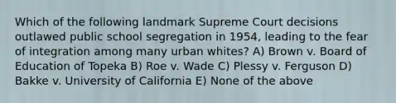 Which of the following landmark Supreme Court decisions outlawed public school segregation in 1954, leading to the fear of integration among many urban whites? A) Brown v. Board of Education of Topeka B) Roe v. Wade C) Plessy v. Ferguson D) Bakke v. University of California E) None of the above