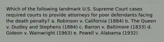 Which of the following landmark U.S. Supreme Court cases required courts to provide attorneys for poor defendants facing the death penalty? a. Robinson v. California (1884) b. The Queen v. Dudley and Stephens (1884) c. Barron v. Baltimore (1833) d. Gideon v. Wainwright (1963) e. Powell v. Alabama (1932)