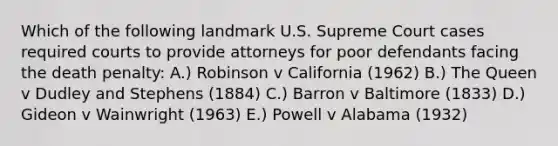 Which of the following landmark U.S. Supreme Court cases required courts to provide attorneys for poor defendants facing the death penalty: A.) Robinson v California (1962) B.) The Queen v Dudley and Stephens (1884) C.) Barron v Baltimore (1833) D.) Gideon v Wainwright (1963) E.) Powell v Alabama (1932)