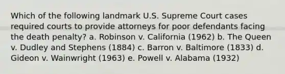 Which of the following landmark U.S. Supreme Court cases required courts to provide attorneys for poor defendants facing the death penalty? a. Robinson v. California (1962) b. The Queen v. Dudley and Stephens (1884) c. Barron v. Baltimore (1833) d. Gideon v. Wainwright (1963) e. Powell v. Alabama (1932)