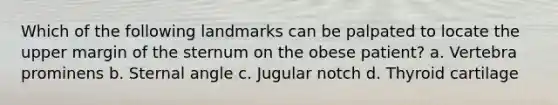 Which of the following landmarks can be palpated to locate the upper margin of the sternum on the obese patient? a. Vertebra prominens b. Sternal angle c. Jugular notch d. Thyroid cartilage