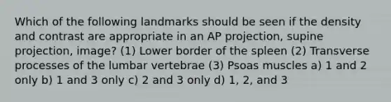 Which of the following landmarks should be seen if the density and contrast are appropriate in an AP projection, supine projection, image? (1) Lower border of the spleen (2) Transverse processes of the lumbar vertebrae (3) Psoas muscles a) 1 and 2 only b) 1 and 3 only c) 2 and 3 only d) 1, 2, and 3