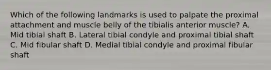 Which of the following landmarks is used to palpate the proximal attachment and muscle belly of the tibialis anterior muscle? A. Mid tibial shaft B. Lateral tibial condyle and proximal tibial shaft C. Mid fibular shaft D. Medial tibial condyle and proximal fibular shaft