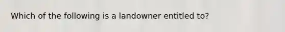 Which of the following is a landowner entitled to?