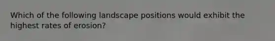 Which of the following landscape positions would exhibit the highest rates of erosion?