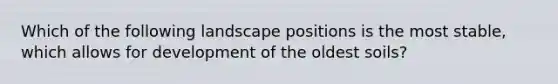 Which of the following landscape positions is the most stable, which allows for development of the oldest soils?