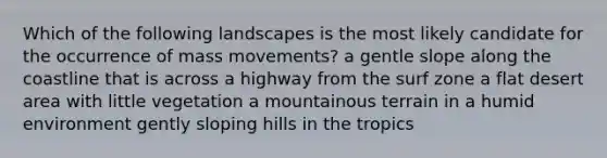 Which of the following landscapes is the most likely candidate for the occurrence of mass movements? a gentle slope along the coastline that is across a highway from the surf zone a flat desert area with little vegetation a mountainous terrain in a humid environment gently sloping hills in the tropics