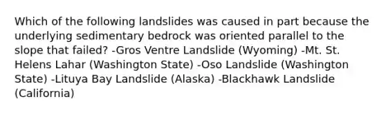 Which of the following landslides was caused in part because the underlying sedimentary bedrock was oriented parallel to the slope that failed? -Gros Ventre Landslide (Wyoming) -Mt. St. Helens Lahar (Washington State) -Oso Landslide (Washington State) -Lituya Bay Landslide (Alaska) -Blackhawk Landslide (California)