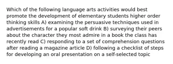 Which of the following language arts activities would best promote the development of elementary students higher order thinking skills A) examining the persuasive techniques used in advertisements for a popular soft drink B) surveying their peers about the character they most admire in a book the class has recently read C) responding to a set of comprehension questions after reading a magazine article D) following a checklist of steps for developing an oral presentation on a self-selected topic