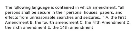 The following language is contained in which amendment, "all persons shall be secure in their persons, houses, papers, and effects from unreasonable searches and seizures..." A. the First Amendment B. the fourth amendment C. the Fifth Amendment D. the sixth amendment E. the 14th amendment